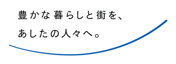 豊かな暮らしと街を、あしたの人々へ。